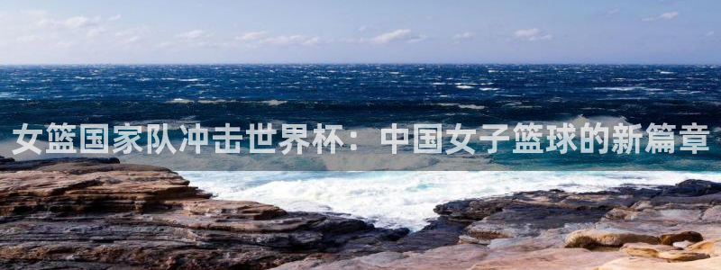 预选赛世界杯：女篮国家队冲击世界杯：中国女子篮球的新篇章